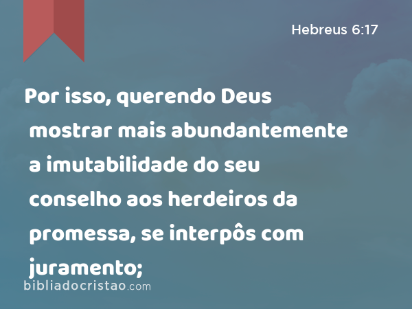 Por isso, querendo Deus mostrar mais abundantemente a imutabilidade do seu conselho aos herdeiros da promessa, se interpôs com juramento; - Hebreus 6:17