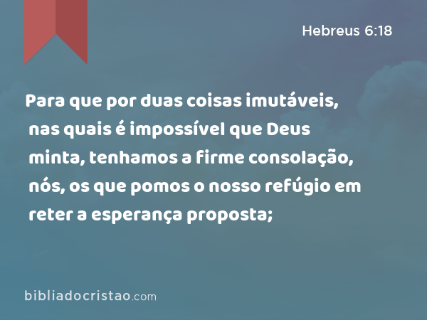 Para que por duas coisas imutáveis, nas quais é impossível que Deus minta, tenhamos a firme consolação, nós, os que pomos o nosso refúgio em reter a esperança proposta; - Hebreus 6:18