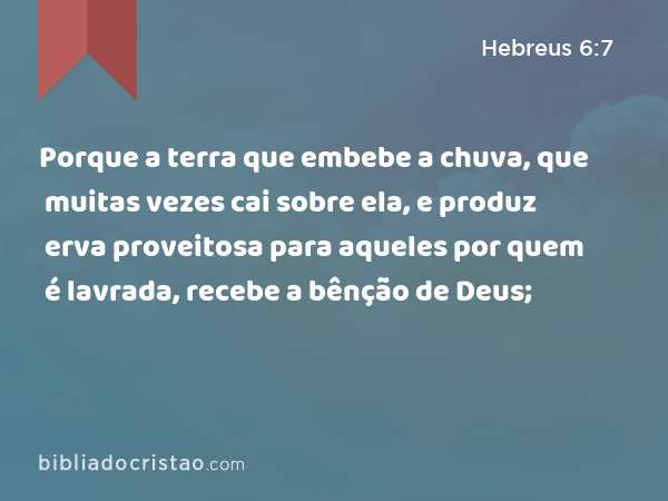 Porque a terra que embebe a chuva, que muitas vezes cai sobre ela, e produz erva proveitosa para aqueles por quem é lavrada, recebe a bênção de Deus; - Hebreus 6:7