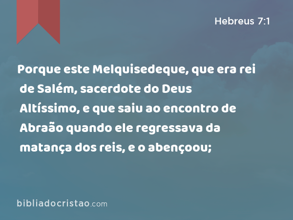 Porque este Melquisedeque, que era rei de Salém, sacerdote do Deus Altíssimo, e que saiu ao encontro de Abraão quando ele regressava da matança dos reis, e o abençoou; - Hebreus 7:1