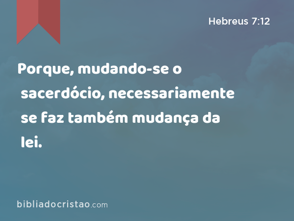 Porque, mudando-se o sacerdócio, necessariamente se faz também mudança da lei. - Hebreus 7:12