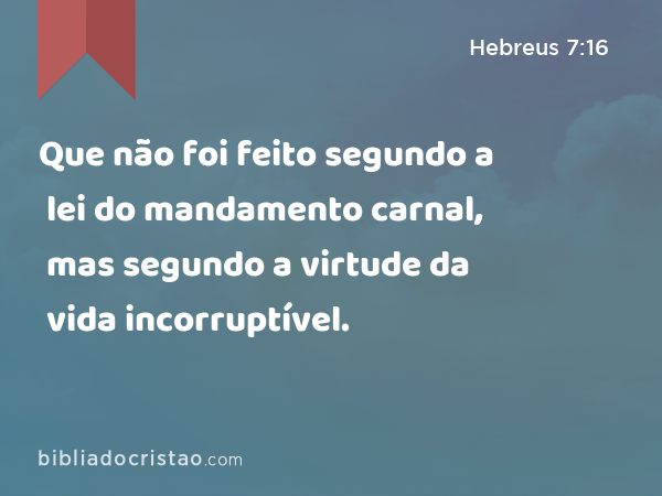 Que não foi feito segundo a lei do mandamento carnal, mas segundo a virtude da vida incorruptível. - Hebreus 7:16