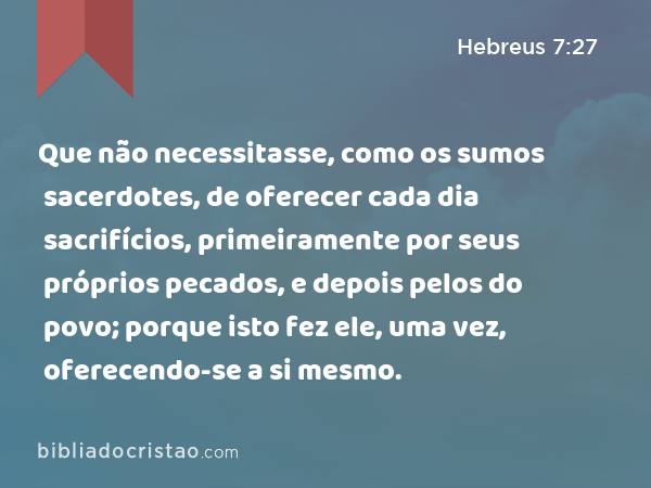 Que não necessitasse, como os sumos sacerdotes, de oferecer cada dia sacrifícios, primeiramente por seus próprios pecados, e depois pelos do povo; porque isto fez ele, uma vez, oferecendo-se a si mesmo. - Hebreus 7:27