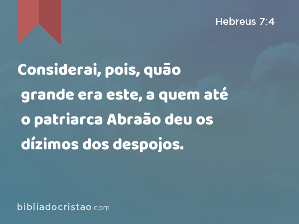 Considerai, pois, quão grande era este, a quem até o patriarca Abraão deu os dízimos dos despojos. - Hebreus 7:4