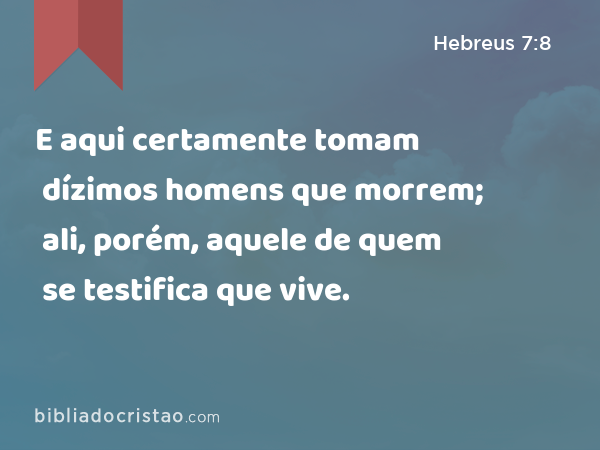 E aqui certamente tomam dízimos homens que morrem; ali, porém, aquele de quem se testifica que vive. - Hebreus 7:8