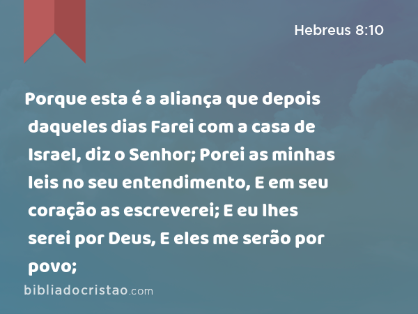 Porque esta é a aliança que depois daqueles dias Farei com a casa de Israel, diz o Senhor; Porei as minhas leis no seu entendimento, E em seu coração as escreverei; E eu lhes serei por Deus, E eles me serão por povo; - Hebreus 8:10