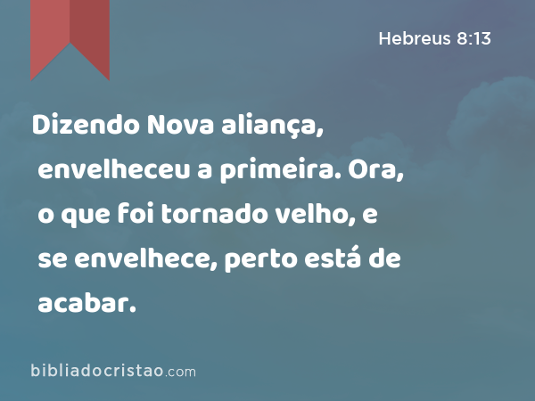 Dizendo Nova aliança, envelheceu a primeira. Ora, o que foi tornado velho, e se envelhece, perto está de acabar. - Hebreus 8:13