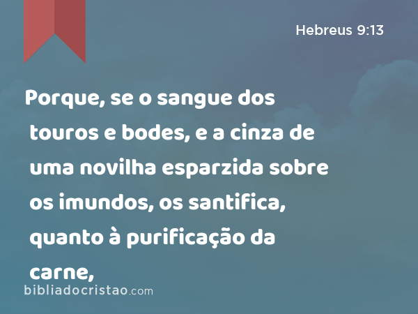 Porque, se o sangue dos touros e bodes, e a cinza de uma novilha esparzida sobre os imundos, os santifica, quanto à purificação da carne, - Hebreus 9:13