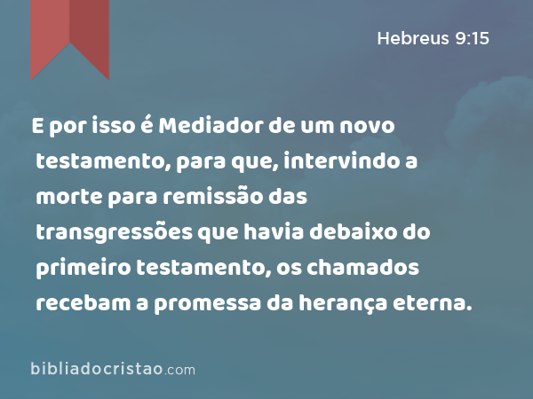 E por isso é Mediador de um novo testamento, para que, intervindo a morte para remissão das transgressões que havia debaixo do primeiro testamento, os chamados recebam a promessa da herança eterna. - Hebreus 9:15