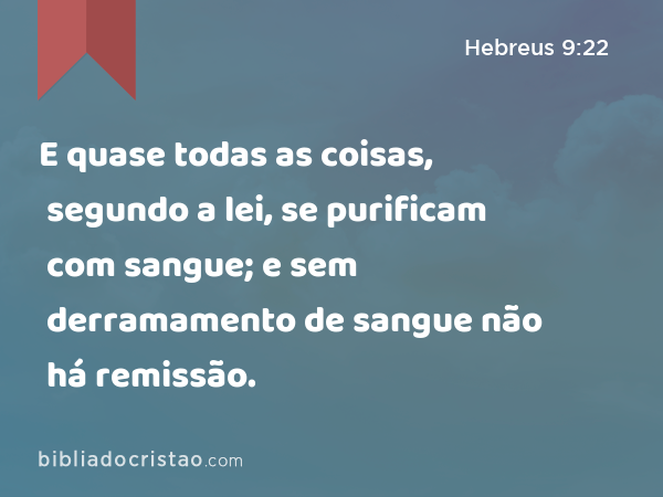 E quase todas as coisas, segundo a lei, se purificam com sangue; e sem derramamento de sangue não há remissão. - Hebreus 9:22