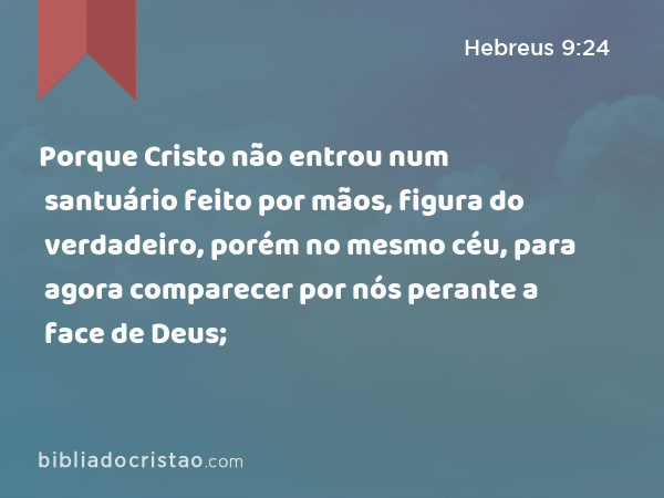 Porque Cristo não entrou num santuário feito por mãos, figura do verdadeiro, porém no mesmo céu, para agora comparecer por nós perante a face de Deus; - Hebreus 9:24