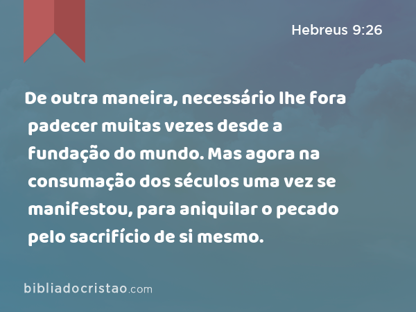 De outra maneira, necessário lhe fora padecer muitas vezes desde a fundação do mundo. Mas agora na consumação dos séculos uma vez se manifestou, para aniquilar o pecado pelo sacrifício de si mesmo. - Hebreus 9:26