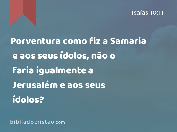 Porventura como fiz a Samaria e aos seus ídolos, não o faria igualmente a Jerusalém e aos seus ídolos? - Isaías 10:11