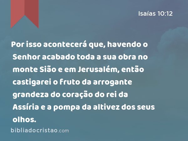 Por isso acontecerá que, havendo o Senhor acabado toda a sua obra no monte Sião e em Jerusalém, então castigarei o fruto da arrogante grandeza do coração do rei da Assíria e a pompa da altivez dos seus olhos. - Isaías 10:12