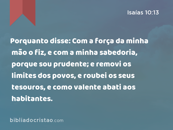 Porquanto disse: Com a força da minha mão o fiz, e com a minha sabedoria, porque sou prudente; e removi os limites dos povos, e roubei os seus tesouros, e como valente abati aos habitantes. - Isaías 10:13