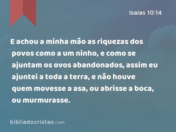 E achou a minha mão as riquezas dos povos como a um ninho, e como se ajuntam os ovos abandonados, assim eu ajuntei a toda a terra, e não houve quem movesse a asa, ou abrisse a boca, ou murmurasse. - Isaías 10:14