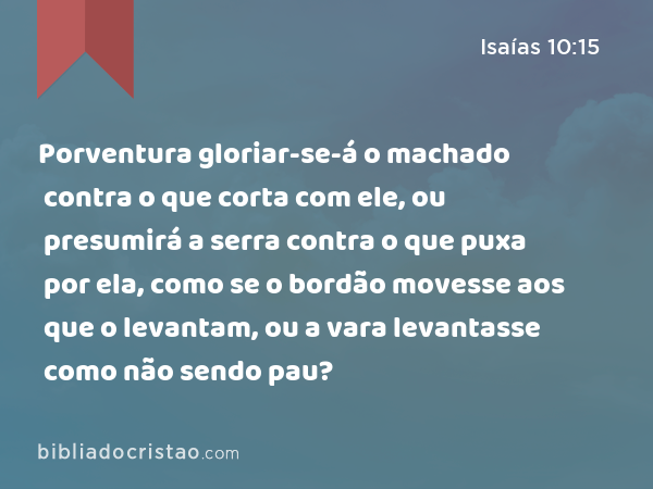 Porventura gloriar-se-á o machado contra o que corta com ele, ou presumirá a serra contra o que puxa por ela, como se o bordão movesse aos que o levantam, ou a vara levantasse como não sendo pau? - Isaías 10:15