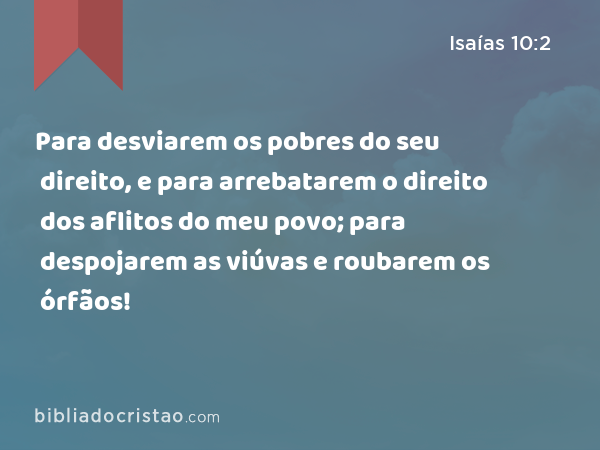 Para desviarem os pobres do seu direito, e para arrebatarem o direito dos aflitos do meu povo; para despojarem as viúvas e roubarem os órfãos! - Isaías 10:2