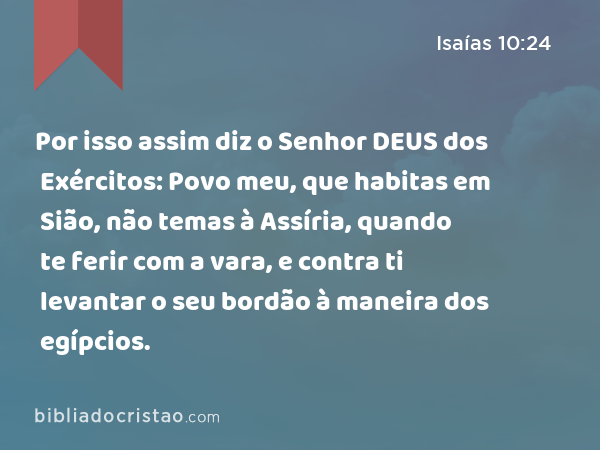 Por isso assim diz o Senhor DEUS dos Exércitos: Povo meu, que habitas em Sião, não temas à Assíria, quando te ferir com a vara, e contra ti levantar o seu bordão à maneira dos egípcios. - Isaías 10:24