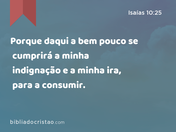 Porque daqui a bem pouco se cumprirá a minha indignação e a minha ira, para a consumir. - Isaías 10:25