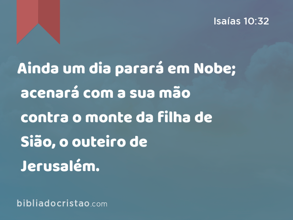 Ainda um dia parará em Nobe; acenará com a sua mão contra o monte da filha de Sião, o outeiro de Jerusalém. - Isaías 10:32