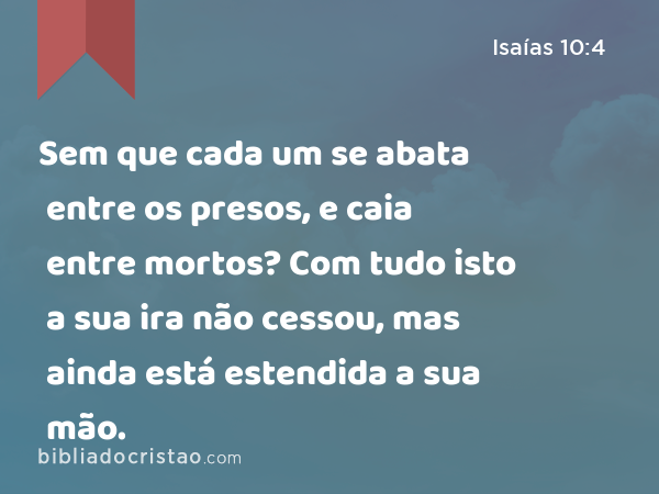 Sem que cada um se abata entre os presos, e caia entre mortos? Com tudo isto a sua ira não cessou, mas ainda está estendida a sua mão. - Isaías 10:4