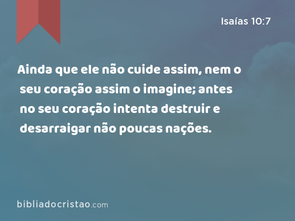 Ainda que ele não cuide assim, nem o seu coração assim o imagine; antes no seu coração intenta destruir e desarraigar não poucas nações. - Isaías 10:7