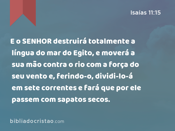 E o SENHOR destruirá totalmente a língua do mar do Egito, e moverá a sua mão contra o rio com a força do seu vento e, ferindo-o, dividi-lo-á em sete correntes e fará que por ele passem com sapatos secos. - Isaías 11:15