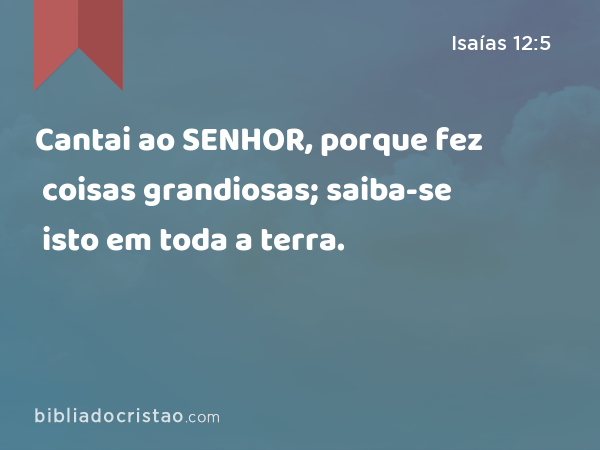 Cantai ao SENHOR, porque fez coisas grandiosas; saiba-se isto em toda a terra. - Isaías 12:5