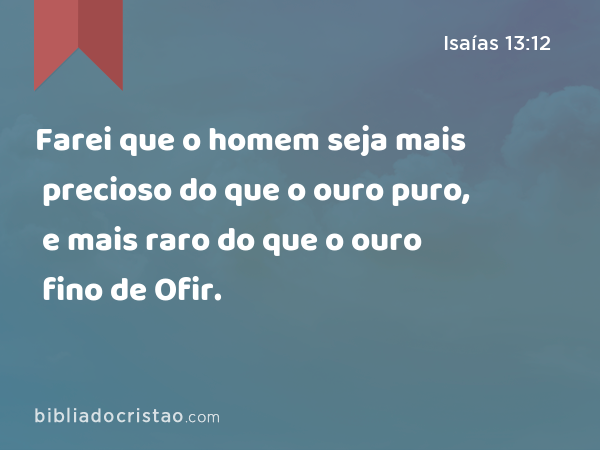 Farei que o homem seja mais precioso do que o ouro puro, e mais raro do que o ouro fino de Ofir. - Isaías 13:12