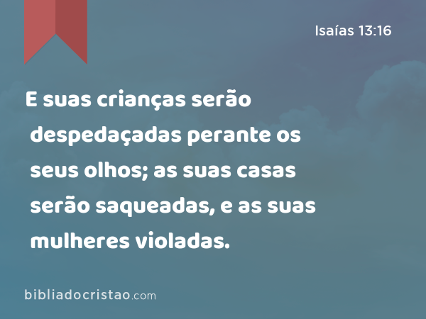 E suas crianças serão despedaçadas perante os seus olhos; as suas casas serão saqueadas, e as suas mulheres violadas. - Isaías 13:16