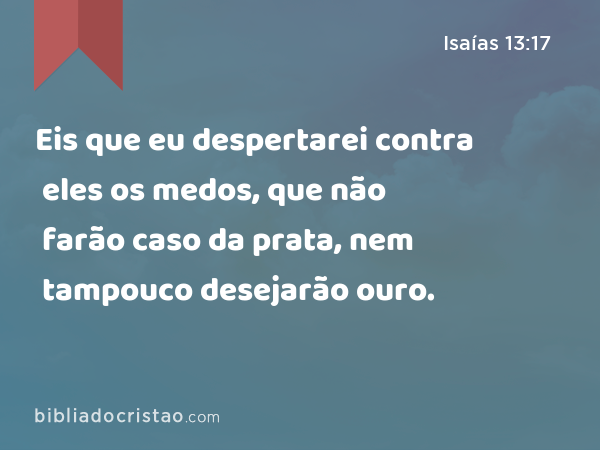 Eis que eu despertarei contra eles os medos, que não farão caso da prata, nem tampouco desejarão ouro. - Isaías 13:17