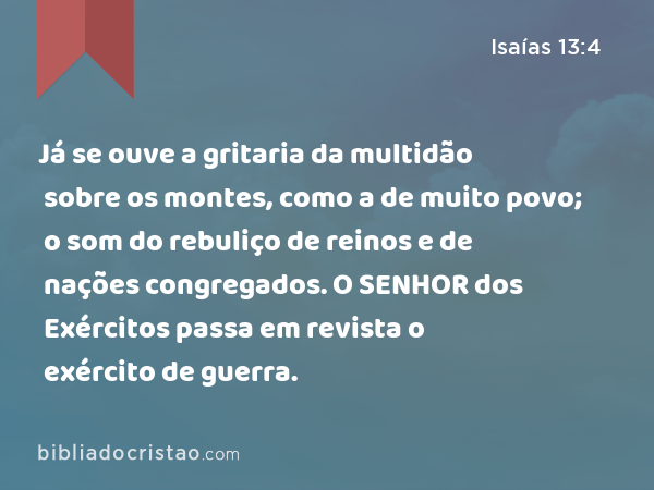 Já se ouve a gritaria da multidão sobre os montes, como a de muito povo; o som do rebuliço de reinos e de nações congregados. O SENHOR dos Exércitos passa em revista o exército de guerra. - Isaías 13:4