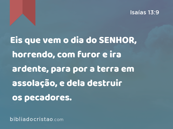 Eis que vem o dia do SENHOR, horrendo, com furor e ira ardente, para por a terra em assolação, e dela destruir os pecadores. - Isaías 13:9