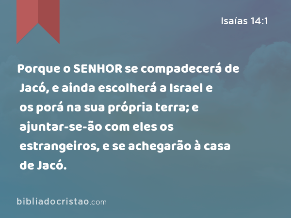 Porque o SENHOR se compadecerá de Jacó, e ainda escolherá a Israel e os porá na sua própria terra; e ajuntar-se-ão com eles os estrangeiros, e se achegarão à casa de Jacó. - Isaías 14:1