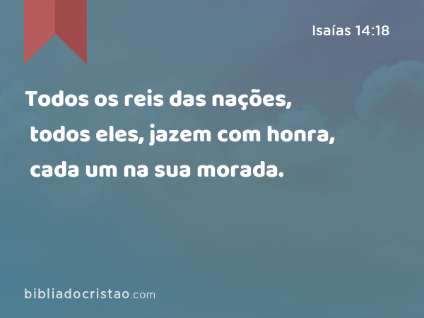 Todos os reis das nações, todos eles, jazem com honra, cada um na sua morada. - Isaías 14:18