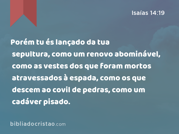 Porém tu és lançado da tua sepultura, como um renovo abominável, como as vestes dos que foram mortos atravessados à espada, como os que descem ao covil de pedras, como um cadáver pisado. - Isaías 14:19