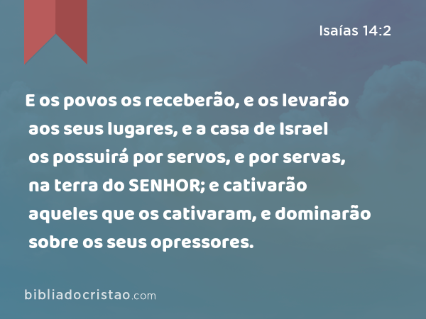 E os povos os receberão, e os levarão aos seus lugares, e a casa de Israel os possuirá por servos, e por servas, na terra do SENHOR; e cativarão aqueles que os cativaram, e dominarão sobre os seus opressores. - Isaías 14:2