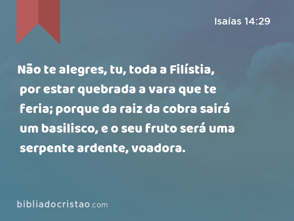 Não te alegres, tu, toda a Filístia, por estar quebrada a vara que te feria; porque da raiz da cobra sairá um basilisco, e o seu fruto será uma serpente ardente, voadora. - Isaías 14:29