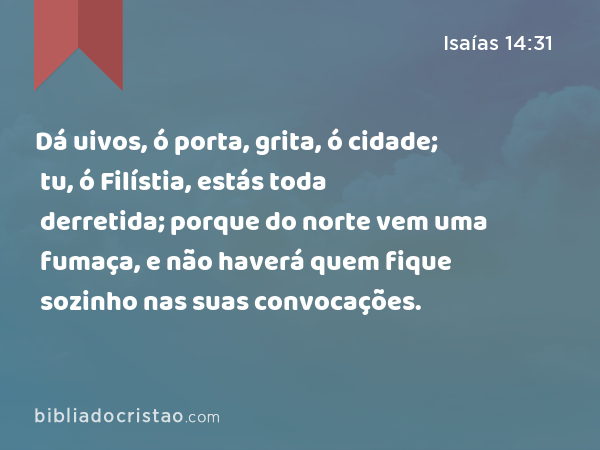 Dá uivos, ó porta, grita, ó cidade; tu, ó Filístia, estás toda derretida; porque do norte vem uma fumaça, e não haverá quem fique sozinho nas suas convocações. - Isaías 14:31