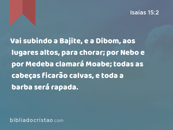 Vai subindo a Bajite, e a Dibom, aos lugares altos, para chorar; por Nebo e por Medeba clamará Moabe; todas as cabeças ficarão calvas, e toda a barba será rapada. - Isaías 15:2