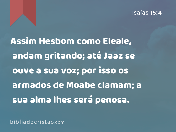 Assim Hesbom como Eleale, andam gritando; até Jaaz se ouve a sua voz; por isso os armados de Moabe clamam; a sua alma lhes será penosa. - Isaías 15:4