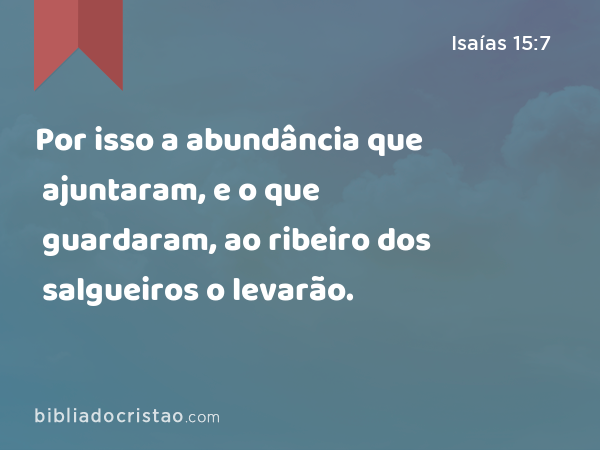 Por isso a abundância que ajuntaram, e o que guardaram, ao ribeiro dos salgueiros o levarão. - Isaías 15:7