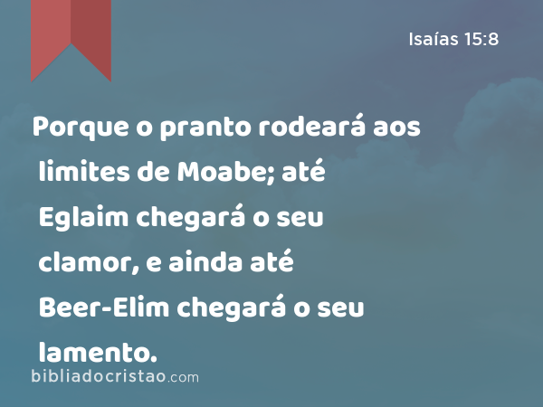 Porque o pranto rodeará aos limites de Moabe; até Eglaim chegará o seu clamor, e ainda até Beer-Elim chegará o seu lamento. - Isaías 15:8