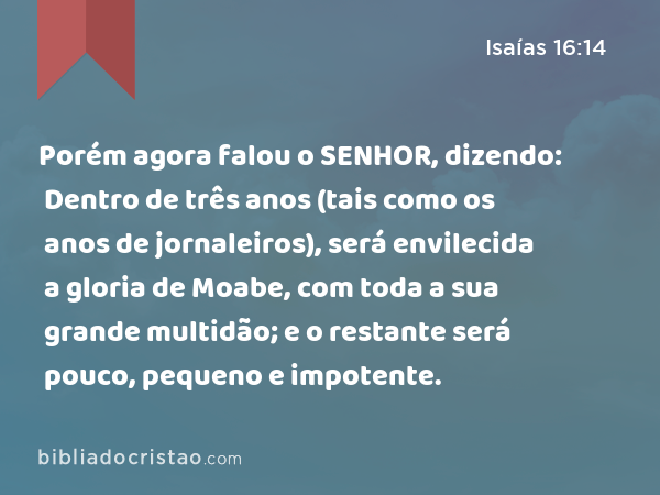 Porém agora falou o SENHOR, dizendo: Dentro de três anos (tais como os anos de jornaleiros), será envilecida a gloria de Moabe, com toda a sua grande multidão; e o restante será pouco, pequeno e impotente. - Isaías 16:14