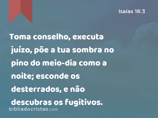 Toma conselho, executa juízo, põe a tua sombra no pino do meio-dia como a noite; esconde os desterrados, e não descubras os fugitivos. - Isaías 16:3