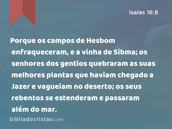 Porque os campos de Hesbom enfraqueceram, e a vinha de Sibma; os senhores dos gentios quebraram as suas melhores plantas que haviam chegado a Jazer e vagueiam no deserto; os seus rebentos se estenderam e passaram além do mar. - Isaías 16:8