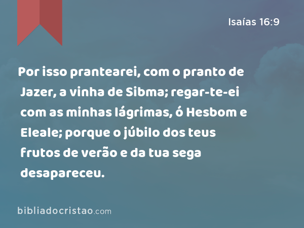 Por isso prantearei, com o pranto de Jazer, a vinha de Sibma; regar-te-ei com as minhas lágrimas, ó Hesbom e Eleale; porque o júbilo dos teus frutos de verão e da tua sega desapareceu. - Isaías 16:9