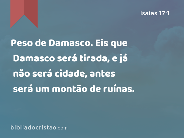 Peso de Damasco. Eis que Damasco será tirada, e já não será cidade, antes será um montão de ruínas. - Isaías 17:1