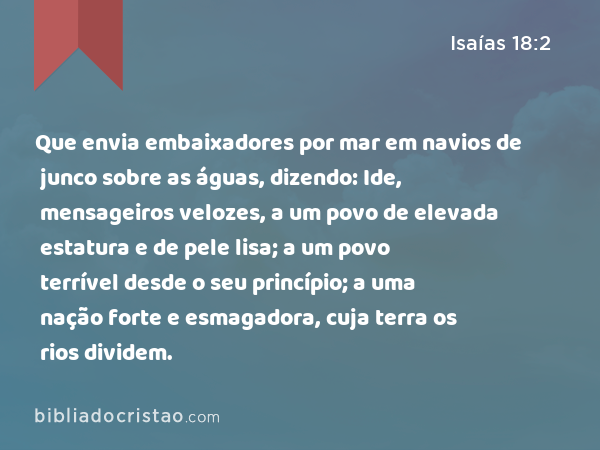 Que envia embaixadores por mar em navios de junco sobre as águas, dizendo: Ide, mensageiros velozes, a um povo de elevada estatura e de pele lisa; a um povo terrível desde o seu princípio; a uma nação forte e esmagadora, cuja terra os rios dividem. - Isaías 18:2